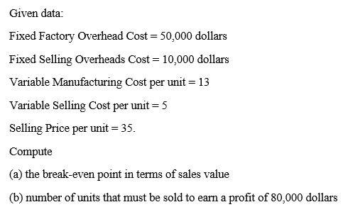 Given data:
Fixed Factory Overhead Cost = 50,000 dollars
Fixed Selling Overheads Cost = 10,000 dollars
Variable Manufacturing Cost per unit = 13
Variable Selling Cost per unit = 5
Selling Price per unit = 35.
Compute
(a) the break-even point in terms of sales value
(b) number of units that must be sold to earn a profit of 80,000 dollars
