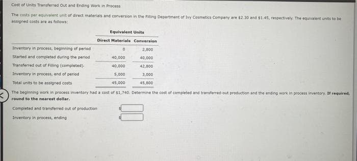 Cost of Units Transferred Out and Ending Work in Process
The costs per equivalent unit of direct materials and conversion in the Filling Department of Ivy Cosmetics Company are $2.30 and $1.45, respectively. The equivalent units to be
assigned costs are as follows:
Equivalent Units
Direct Materials Conversion
0
2,800
40,000
42,800
3,000
45,800
Inventory in process, beginning of period
Started and completed during the period
Transferred out of Filling (completed)
Inventory in process, end of period
Total units to be assigned costs.
The beginning work in process inventory had a cost of $1,740. Determine the cost of completed and transferred-out production and the ending work in process inventory. If required,
round to the nearest dollar.
Completed and transferred out of production
Inventory in process, ending
40,000
40,000
5,000
45,000