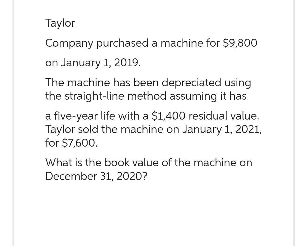 Taylor
Company purchased a machine for $9,800
on January 1, 2019.
The machine has been depreciated using
the straight-line method assuming it has
a five-year life with a $1,400 residual value.
Taylor sold the machine on January 1, 2021,
for $7,600.
What is the book value of the machine on
December 31, 2020?