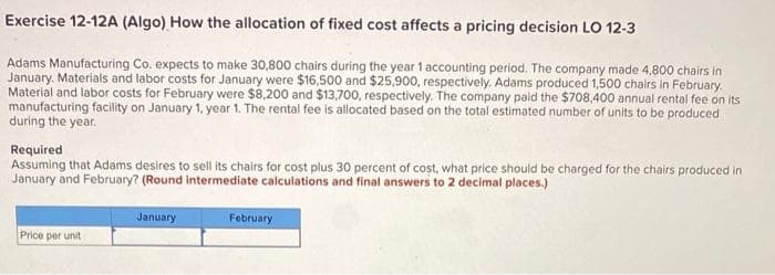 Exercise 12-12A (Algo) How the allocation of fixed cost affects a pricing decision LO 12-3
Adams Manufacturing Co. expects to make 30,800 chairs during the year 1 accounting period. The company made 4,800 chairs in
January, Materials and labor costs for January were $16,500 and $25,900, respectively. Adams produced 1,500 chairs in February.
Material and labor costs for February were $8,200 and $13,700, respectively. The company paid the $708,400 annual rental fee on its
manufacturing facility on January 1, year 1. The rental fee is allocated based on the total estimated number of units to be produced
during the year.
Required
Assuming that Adams desires to sell its chairs for cost plus 30 percent of cost, what price should be charged for the chairs produced in
January and February? (Round intermediate calculations and final answers to 2 decimal places.)
Price per unit
January
February