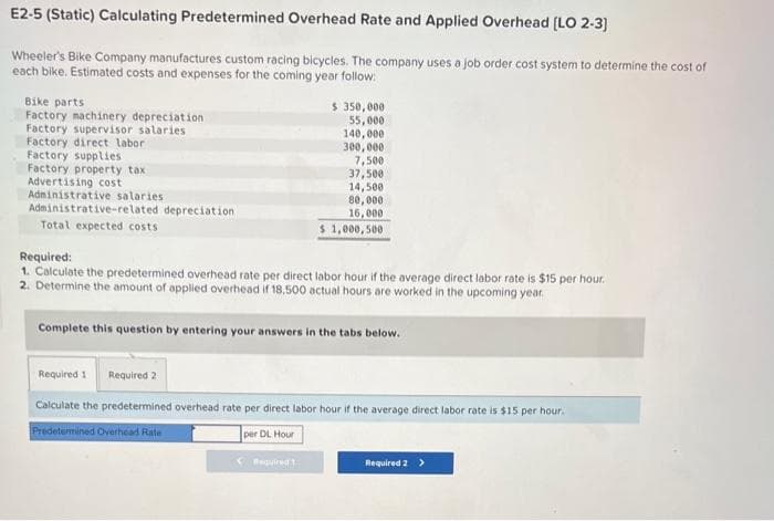 E2-5 (Static) Calculating Predetermined Overhead Rate and Applied Overhead [LO 2-3]
Wheeler's Bike Company manufactures custom racing bicycles. The company uses a job order cost system to determine the cost of
each bike. Estimated costs and expenses for the coming year follow:
Bike parts
Factory machinery depreciation.
Factory supervisor salaries
Factory direct labor
Factory supplies
Factory property tax
Advertising cost
Administrative salaries .
Administrative-related depreciation
Total expected costs
$ 350,000
55,000
140,000
300,000
7,500
37,500
14,500
80,000
16,000
$1,000,500
Required:
1. Calculate the predetermined overhead rate per direct labor hour if the average direct labor rate is $15 per hour.
2. Determine the amount of applied overhead if 18.500 actual hours are worked in the upcoming year.
Required
Complete this question by entering your answers in the tabs below.
Required 1 Required 2
Calculate the predetermined overhead rate per direct labor hour if the average direct labor rate is $15 per hour.
Predetermined Overhead Rate
per DL Hour
Required 2 >