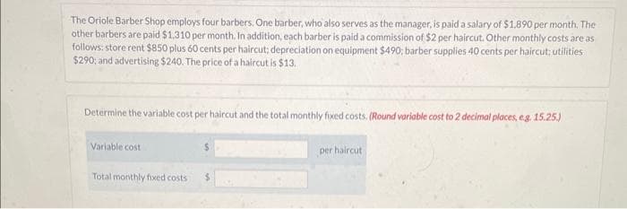 The Oriole Barber Shop employs four barbers. One barber, who also serves as the manager, is paid a salary of $1,890 per month. The
other barbers are paid $1,310 per month. In addition, each barber is paid a commission of $2 per haircut. Other monthly costs are as
follows: store rent $850 plus 60 cents per haircut; depreciation on equipment $490; barber supplies 40 cents per haircut; utilities
$290; and advertising $240. The price of a haircut is $13.
Determine the variable cost per haircut and the total monthly fixed costs. (Round variable cost to 2 decimal places, e.g. 15.25.)
Variable cost
Total monthly fixed costs
per haircut