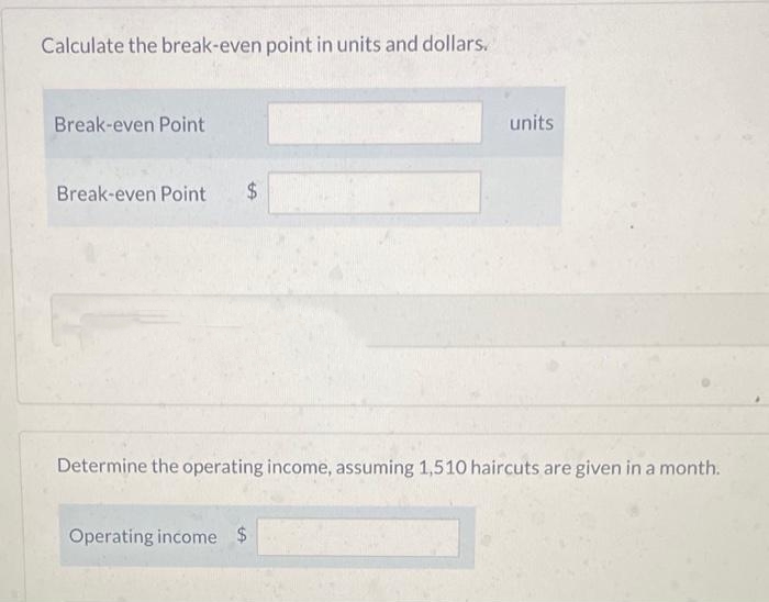Calculate the break-even point in units and dollars.
Break-even Point
Break-even Point $
units
Determine the operating income, assuming 1,510 haircuts are given in a month.
Operating income $