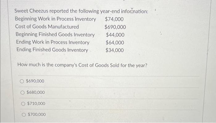 Sweet Cheezus reported the following year-end information:
Beginning Work in Process Inventory
Cost of Goods Manufactured
Beginning Finished Goods Inventory
Ending Work in Process Inventory
Ending Finished Goods Inventory
How much is the company's Cost of Goods Sold for the year?
$690,000
$680,000
$710,000
O $700,000
$74,000
$690,000
$44,000
$64,000
$34,000