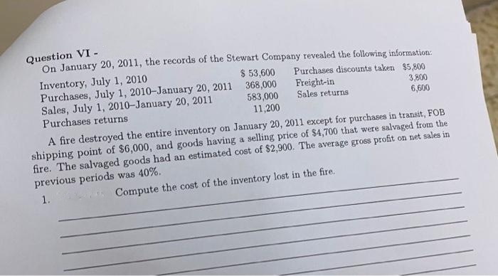 Question VI -
On January 20, 2011, the records of the Stewart Company revealed the following information:
Purchases discounts taken $5,800
3,800
Freight-in
Sales returns
6,600
Inventory, July 1, 2010
Purchases, July 1, 2010-January 20, 2011
Sales, July 1, 2010-January 20, 2011
Purchases returns
$ 53,600
368,000
583,000
11,200
A fire destroyed the entire inventory on January 20, 2011 except for purchases in transit, FOB
shipping point of $6,000, and goods having a selling price of $4,700 that were salvaged from the
fire. The salvaged goods had an estimated cost of $2,900. The average gross profit on net sales in
previous periods was 40%.
1.
Compute the cost of the inventory lost in the fire.