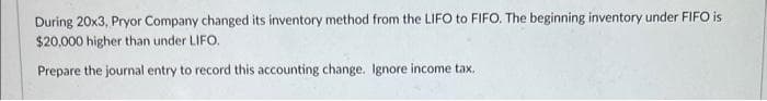 During 20x3, Pryor Company changed its inventory method from the LIFO to FIFO. The beginning inventory under FIFO is
$20,000 higher than under LIFO.
Prepare the journal entry to record this accounting change. Ignore income tax.