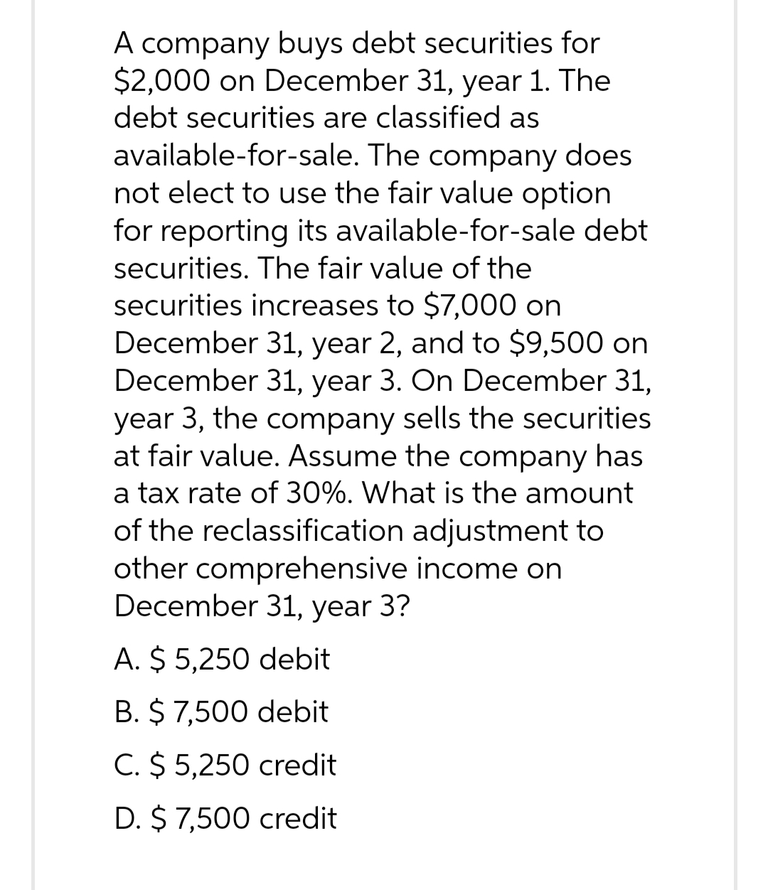 A company buys debt securities for
$2,000 on December 31, year 1. The
debt securities are classified as
available-for-sale. The company does
not elect to use the fair value option
for reporting its available-for-sale debt
securities. The fair value of the
securities increases to $7,000 on
December 31, year 2, and to $9,500 on
December 31, year 3. On December 31,
year 3, the company sells the securities
at fair value. Assume the company has
a tax rate of 30%. What is the amount
of the reclassification adjustment to
other comprehensive income on
December 31, year 3?
A. $5,250 debit
B. $ 7,500 debit
C. $5,250 credit
D. $ 7,500 credit