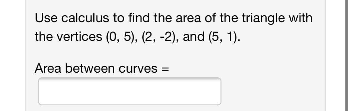 Use calculus to find the area of the triangle with
the vertices (O, 5), (2, -2), and (5, 1).
Area between curves =
