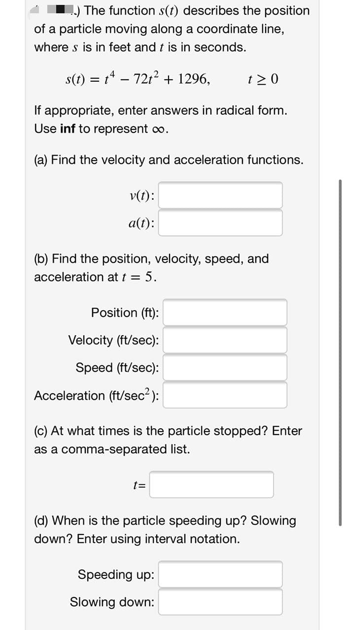 ) The function s(t) describes the position
of a particle moving along a coordinate line,
where s is in feet and t is in seconds.
s(t) = t* – 7212 + 1296,
t > 0
If appropriate, enter answers in radical form.
Use inf to represent o.
(a) Find the velocity and acceleration functions.
v(t):
a(t):
(b) Find the position, velocity, speed, and
acceleration at t = 5.
Position (ft):
Velocity (ft/sec):
Speed (ft/sec):
Acceleration (ft/sec2 ):
(c) At what times is the particle stopped? Enter
as a comma-separated list.
t3D
(d) When is the particle speeding up? Slowing
down? Enter using interval notation.
Speeding up:
Slowing down:
