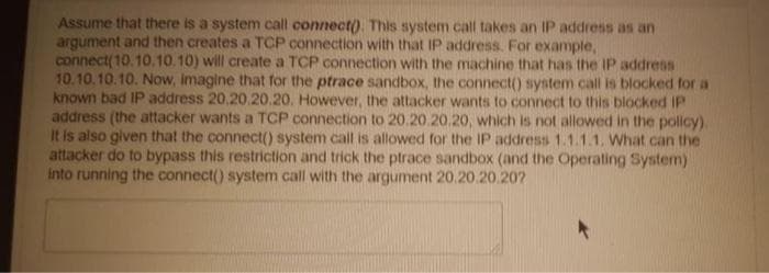 Assume that there is a system call connect). This system call takes an IP address as an
argument and then creates a TCP connection with that IP address. For example,
connect(10.10.10.10) will create a TCP connection with the machine that has the IP address
10.10.10.10. Now, imagine that for the ptrace sandbox, the connect() system call is blocked for a
known bad IP address 20.20.20.20. However, the attacker wants to connect to this blocked IP
address (the attacker wants a TCP connection to 20.20.20.20, which is not allowed in the policy).
It is also given that the connect() system call is allowed for the IP address 1.1.1.1. What can the
attacker do to bypass this restriction and trick the ptrace sandbox (and the Operating System)
Into running the connect() system call with the argument 20.20.20.207
