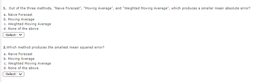 1. Out of the three methods, "Naive Forecast", "Moving Average", and "Weighted Moving Average", which produces a smaller mean absolute error?
a. Naive Forecast
b. Moving Average
c. Weighted Moving Average
d. None of the above
-Select- V
2.Which method produces the smallest mean squared error?
a. Naive Forecast
b. Moving Average
c. Weighted Moving Average
d. None of the above
-Select- v
