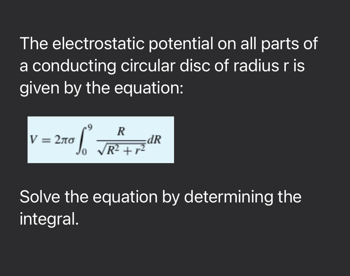 The electrostatic potential on all parts of
a conducting circular disc of radius r is
given by the equation:
V = 2ло
:270 R
SO
R
dR
/R² +r²
Solve the equation by determining the
integral.