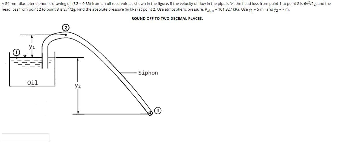 A 84-mm-diameter siphon is drawing oil (SG = 0.85) from an oil reservoir, as shown in the figure. If the velocity of flow in the pipe is 'v', the head loss from point 1 to point 2 is 6v2/2g, and the
head loss from point 2 to point 3 is 2v-/2g. Find the absolute pressure (in kPa) at point 2. Use atmospheric pressure, Patm = 101.327 kPa. Use y1 = 5 m., and y2 = 7 m.
ROUND OFF TO TWO DECIMAL PLACES.
y1
Siphon
Oil
y2
