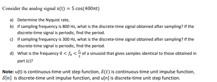 Consider the analog signal x(t) = 5 cos(400nt)
a) Determine the Nyquist rate,
b) If sampling frequency is 800 Hz, what is the discrete-time signal obtained after sampling? If the
discrete-time signal is periodic, find the period.
c) If sampling frequency is 300 Hz, what is the discrete-time signal obtained after sampling? If the
discrete-time signal is periodic, find the period.
d) What is the frequency 0 < fo < of a sinusoid that gives samples identical to those obtained in
part (c)?
Note: u(t) is continuous-time unit step function, 8(t) is continuous-time unit impulse function,
8[n] is discrete-time unit impulse function, and u[n] is discrete-time unit step function.
