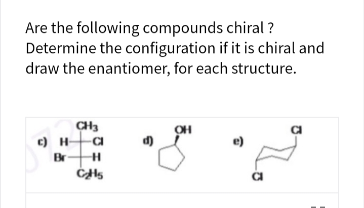 Are the following compounds chiral ?
Determine the configuration if it is chiral and
draw the enantiomer, for each structure.
CH3
OH
c) H-
CI
d)
e)
Br
CI

