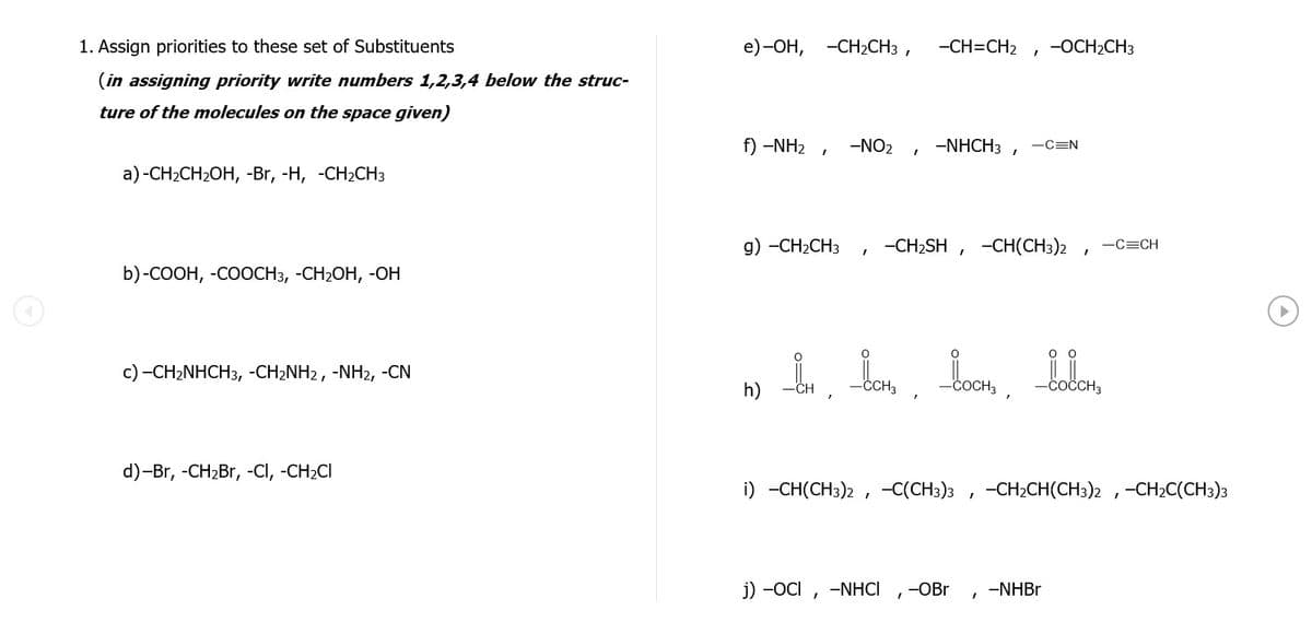 1. Assign priorities to these set of Substituents
e) -ОН, -СН2CH3 ,
-CH=CH2
-OCH2CH3
(in assigning priority write numbers 1,2,3,4 below the struc-
ture of the molecules on the space given)
f) -NH2 ,
-NO2
-NHCH3 ,
-C=N
а) -CH-CH2ОH, -Br, -H, -СH2CНЗ
g) -CH2CH3
-CH2SH ,
-CH(CH3)2
-C=CH
b)-COОН, -СООСНЗ, -СH2ОН, -ОН
оо
c) -CH2NHCH3, -CH2NH2, -NH2, -CN
-COCH,
h)
-CCH3
-COČCH3
d)-Br, -CH2Br, -CI, -CH2CI
i) -СH(CH3)2 , -С(CHз)з
-CH2CH(CH3)2 ,-CH2C(CH3)3
j) -OCI , -NHCI
-OBr
-NHBR
