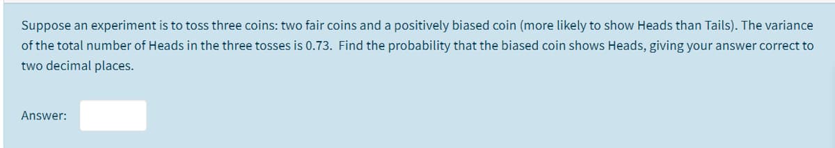 Suppose an experiment is to toss three coins: two fair coins and a positively biased coin (more likely to show Heads than Tails). The variance
of the total number of Heads in the three tosses is 0.73. Find the probability that the biased coin shows Heads, giving your answer correct to
two decimal places.
Answer:
