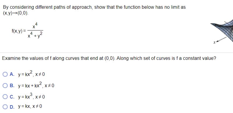 By considering different paths of approach, show that the function below has no limit as
(х у) — (0,0).
4
X
f(x,y) =
x' +y
Examine the values of f along curves that end at (0,0). Along which set of curves is fa constant value?
O A. y= kx², x+ 0
O B. y= kx+ kx2, x# 0
OC. y= kx°, x#0
3
X+0
O D. y= kx, x# 0
