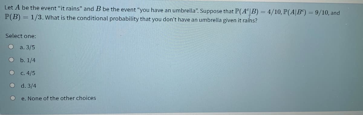 Let A be the event "it rains" and B be the event "you have an umbrella". Suppose that P(A |B) = 4/10, P(A|B“) = 9/10, and
P(B) = 1/3. What is the conditional probability that you don't have an umbrella given it rains?
Select one:
a. 3/5
b. 1/4
С. 4/5
d. 3/4
e. None of the other choices
