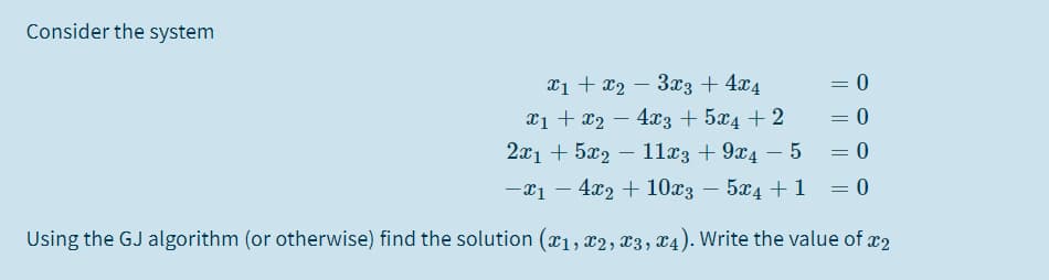 Consider the system
xị + x2 – 3x3 + 4x4
= 0
x1 + x2 – 4x3 + 5x4 + 2
21 + 522 — 112з + 9х4 — 5
-x1 – 4x2 + 10x3 – 5x4 + 1
0 =
Using the GJ algorithm (or otherwise) find the solution (x1, x2, x3, x4). Write the value of x2
||
