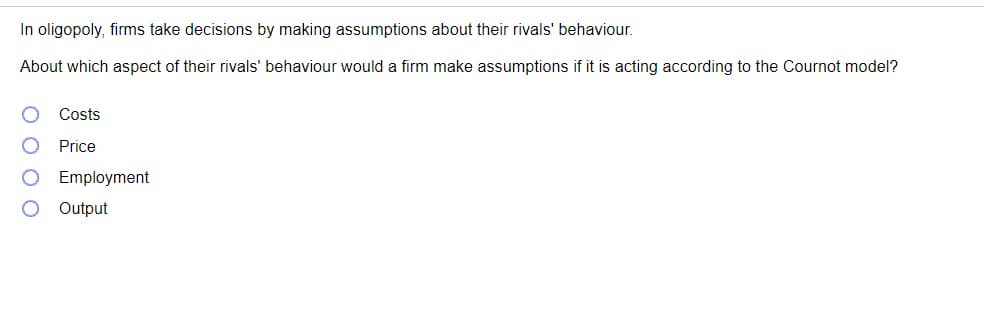 In oligopoly, firms take decisions by making assumptions about their rivals' behaviour.
About which aspect of their rivals' behaviour would a firm make assumptions if it is acting according to the Cournot model?
Costs
Price
Employment
Output
