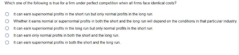 Which one of the following is true for a firm under perfect competition when all firms face identical costs?
O I t can earn supernormal profits in the short run but only normal profits in the long run.
O Whether it earns normal or supernormal profits in both the short and the long run will depend on the conditions in that particular industry.
O I t can earn supernormal profits in the long run but only normal profits in the short run.
O It can earn only normal profits in both the short and the long run.
O t can earn supernormal profits in both the short and the long run.
