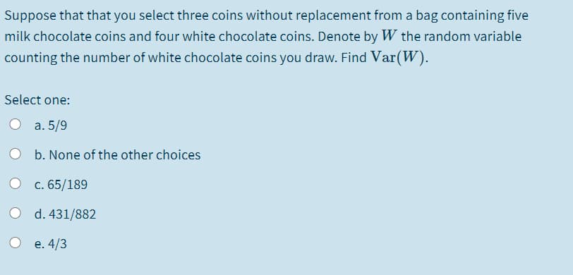 Suppose that that you select three coins without replacement from a bag containing five
milk chocolate coins and four white chocolate coins. Denote by W the random variable
counting the number of white chocolate coins you draw. Find Var(W).
Select one:
а. 5/9
O b. None of the other choices
c. 65/189
O d. 431/882
e. 4/3
