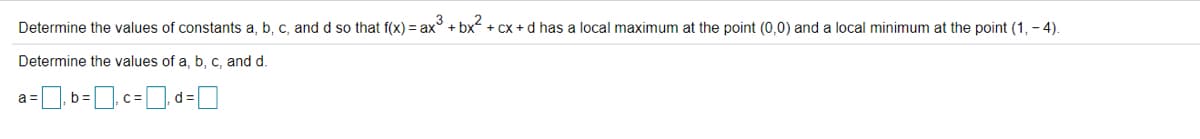 Determine the values of constants a, b, c, and d so that f(x) = ax° + bx + cx + d has a local maximum at the point (0,0) and a local minimum at the point (1, - 4).
Determine the values of a, b, c, and d.
a =
C=
d =
