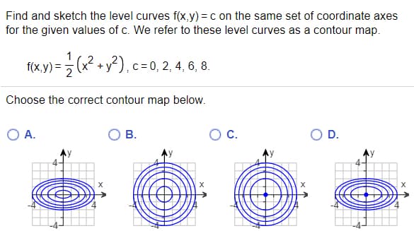 Find and sketch the level curves f(x,y) = c on the same set of coordinate axes
for the given values of c. We refer to these level curves as a contour map.
f(x,y) = (x + y²), c= 0, 2, 4, 6, 8.
2
Choose the correct contour map below.
OA.
В.
C.
OD.
