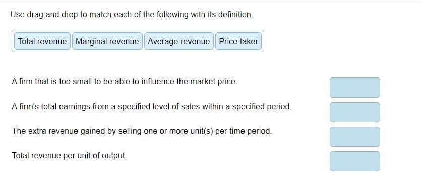 Use drag and drop to match each of the following with its definition.
Total revenue Marginal revenue Average revenue Price taker
A firm that is too small to be able to influence the market price.
A firm's total earnings from a specified level of sales within a specified period.
The extra revenue gained by selling one or more unit(s) per time period.
Total revenue per unit of output.
