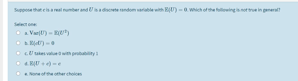 Suppose that cis a real number and U is a discrete random variable with E(U)= 0. Which of the following is not true in general?
Select one:
O a. Var(U) = E(U²)
O b. E(cU)=0
c. U takes value 0 with probability 1
O d. E(U+c) = c
e. None of the other choices
