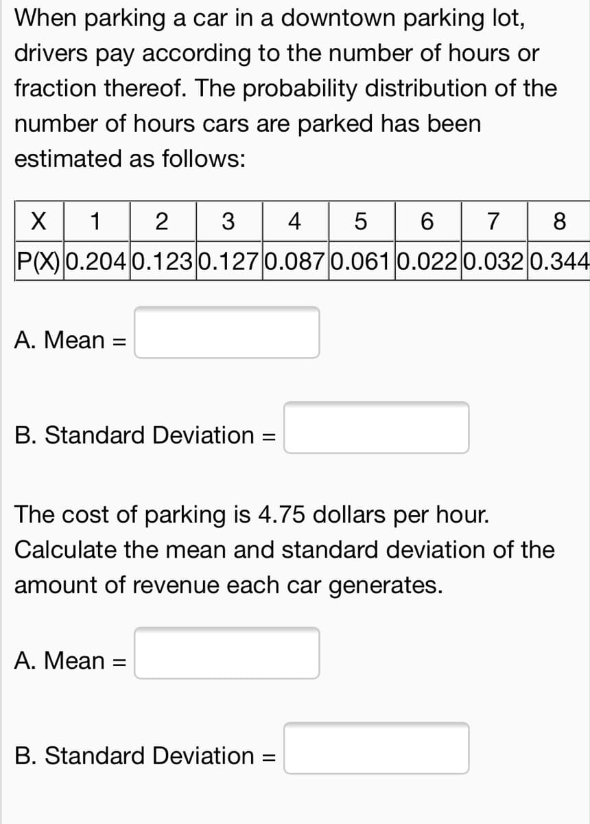 When parking a car in a downtown parking lot,
drivers pay according to the number of hours or
fraction thereof. The probability distribution of the
number of hours cars are parked has been
estimated as follows:
3
4
7
8
P(X)0.204 0.1230.127 0.087 0.061 0.022 0.032 0.344
A. Mean :
%D
B. Standard Deviation =
The cost of parking is 4.75 dollars per hour.
Calculate the mean and standard deviation of the
amount of revenue each car generates.
А. Мean :
%D
B. Standard Deviation :
