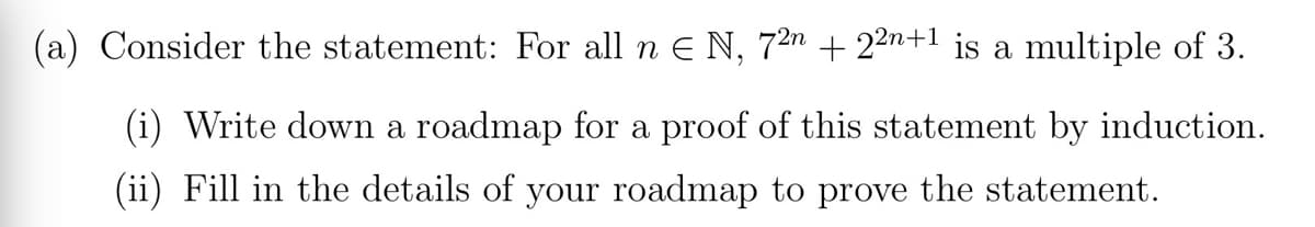 (a) Consider the statement: For all n E N, 72n + 22n+1 is a multiple of 3.
(i) Write down a roadmap for a proof of this statement by induction.
(ii) Fill in the details of your roadmap to prove the statement.
