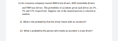 4.) An insurance company insured 4000 truck drivers, 3000 motorbike drivers
and 5000 taxi drivers. The probability of accidents given each driver are 2%,
3% and 12% respectively. Suppose one of the insured persons is selected at
random.
(1) What is the probability that the driver meets with an accidents?
(ii) What is probability the person who meets an accident is a taxi driver?