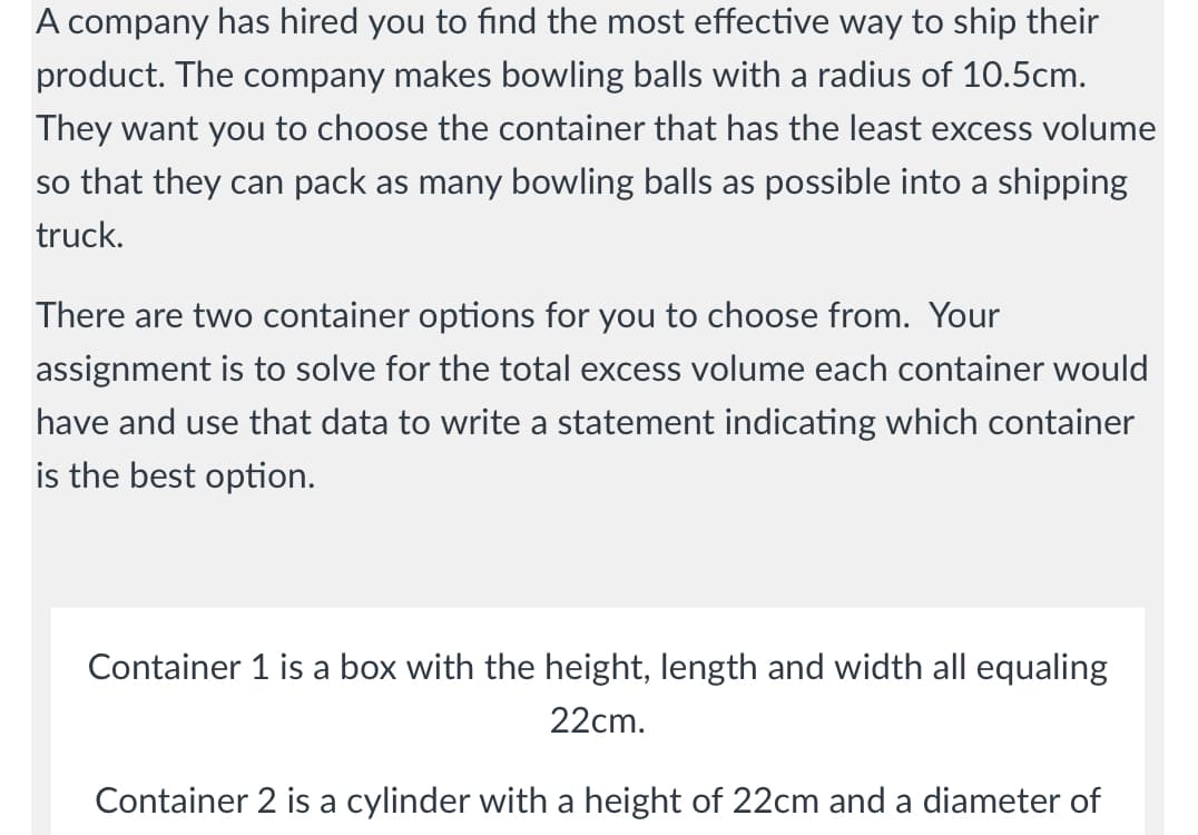 A company has hired you to find the most effective way to ship their
product. The company makes bowling balls with a radius of 10.5cm.
They want you to choose the container that has the least excess volume
so that they can pack as many bowling balls as possible into a shipping
truck.
There are two container options for you to choose from. Your
assignment is to solve for the total excess volume each container would
have and use that data to write a statement indicating which container
is the best option.
Container 1 is a box with the height, length and width all equaling
22cm.
Container 2 is a cylinder with a height of 22cm and a diameter of
