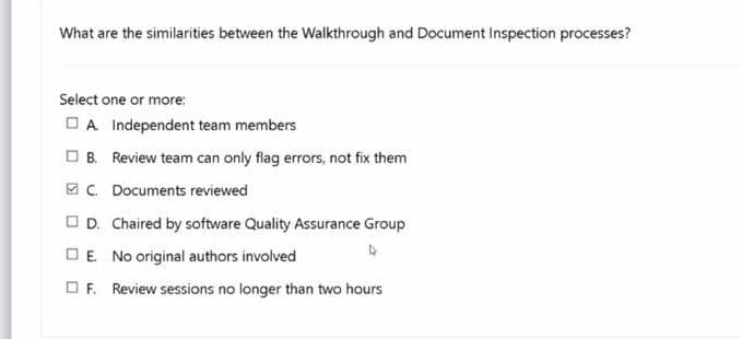 What are the similarities between the Walkthrough and Document inspection processes?
Select one or more:
OA Independent team members
OB. Review team can only flag errors, not fix them
E C. Documents reviewed
OD. Chaired by software Quality Assurance Group
OE No original authors involved
OF. Review sessions no longer than two hours
