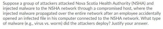 Suppose a group of attackers attacked Nova Scotia Health Authority (NSHA) and
injected malware to the NSHA network through a compromised host, where the
injected malware propagated over the entire network after an employee accidentally
opened an infected file in his computer connected to the NSHA network. What type
of malware (e.g., virus vs. worm) did the attackers deploy? Justify your answer.
