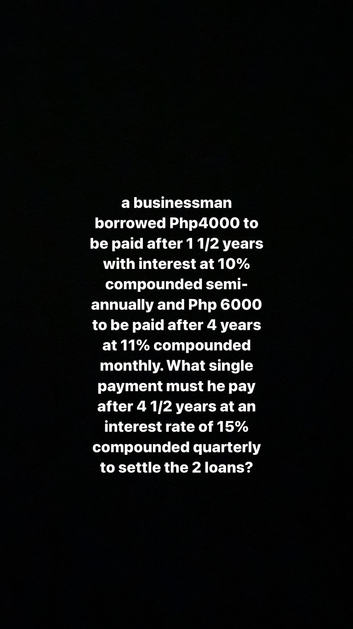 a businessman
borrowed Php4000 to
be paid after 11/2 years
with interest at 10%
compounded semi-
annually and Php 6000
to be paid after 4 years
at 11% compounded
monthly. What single
payment must he pay
after 4 1/2 years at an
interest rate of 15%
compounded quarterly
to settle the 2 loans?
