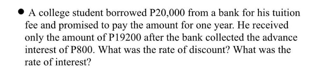 • A college student borrowed P20,000 from a bank for his tuition
fee and promised to pay the amount for one year. He received
only the amount of P19200 after the bank collected the advance
interest of P800. What was the rate of discount? What was the
rate of interest?
