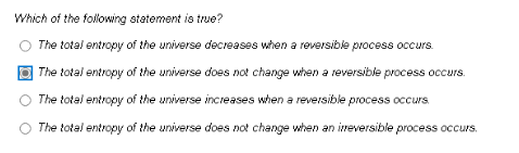 Which of the following statement is true?
O The total entropy of the universe decreases when a reversible process occurs.
The total entropy of the universe does not change when a reversible process occurs.
The total entropy of the universe increases when a reversible process occurs.
The total entropy of the universe does not change when an ireversible process occurs.
