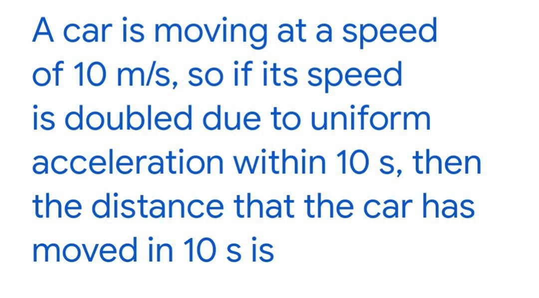 A car is moving at a speed
of 10 m/s, so if its speed
is doubled due to uniform
acceleration within 10 s, then
the distance that the car has
moved in 10 s is