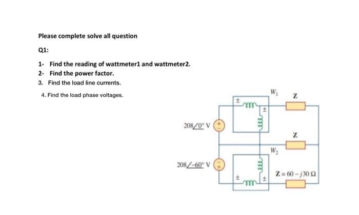 Please complete solve all question
Q1:
1- Find the reading of wattmeter1 and wattmeter2.
2- Find the power factor.
3. Find the load line currents.
4. Find the load phase voltages.
208/0° V
208/-60° V
ell H
W₂
N
N
Z=60-130 2