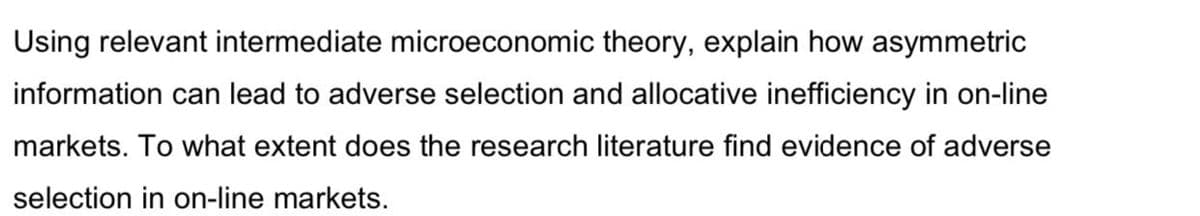 Using relevant intermediate microeconomic theory, explain how asymmetric
information can lead to adverse selection and allocative inefficiency in on-line
markets. To what extent does the research literature find evidence of adverse
selection in on-line markets.
