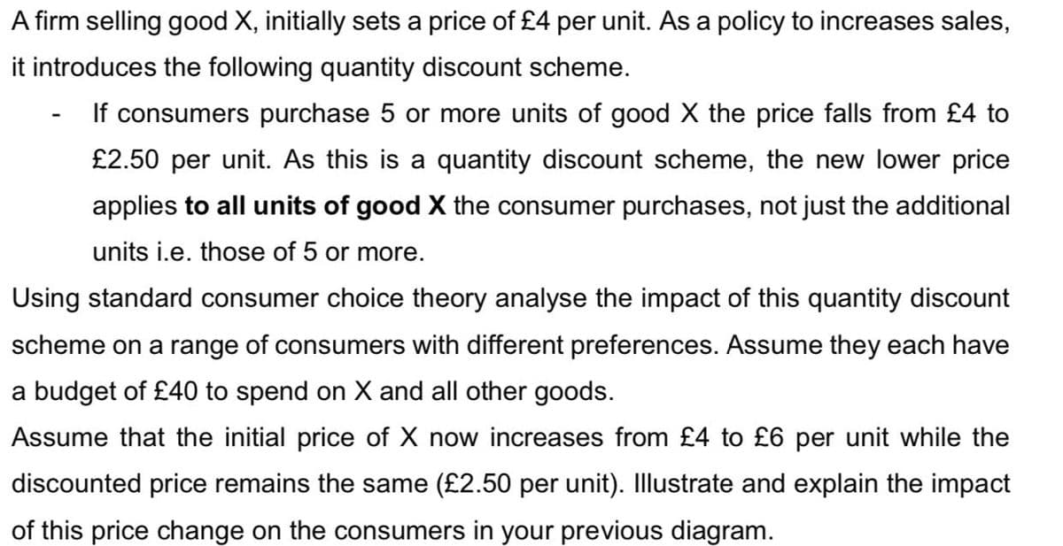 A firm selling good X, initially sets a price of £4 per unit. As a policy to increases sales,
it introduces the following quantity discount scheme.
If consumers purchase 5 or more units of good X the price falls from £4 to
£2.50 per unit. As this is a quantity discount scheme, the new lower price
applies to all units of good X the consumer purchases, not just the additional
units i.e. those of 5 or more.
Using standard consumer choice theory analyse the impact of this quantity discount
scheme on a range of consumers with different preferences. Assume they each have
a budget of £40 to spend on X and all other goods.
Assume that the initial price of X now increases from £4 to £6 per unit while the
discounted price remains the same (£2.50 per unit). Illustrate and explain the impact
of this price change on the consumers in your previous diagram.
