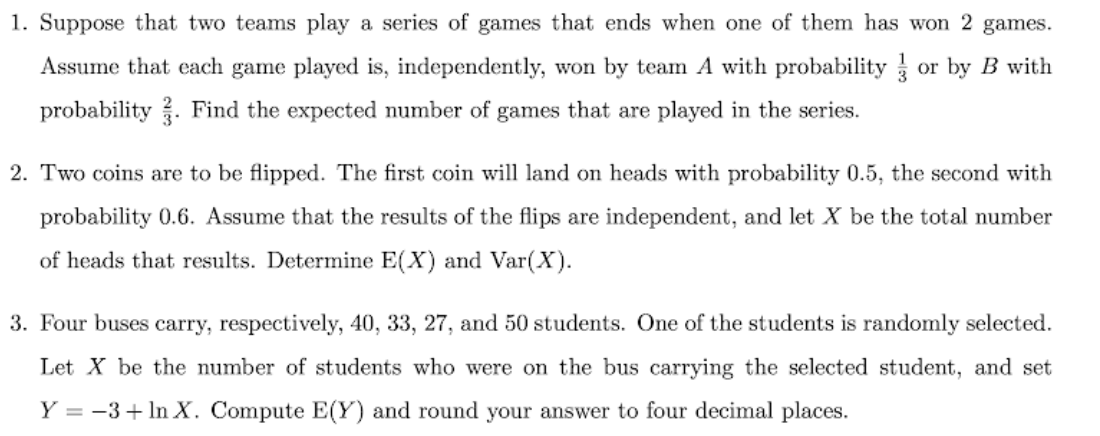 1. Suppose that two teams play a series of games that ends when one of them has won 2 games.
Assume that each game played is, independently, won by team A with probability or by B with
probability. Find the expected number of games that are played in the series.
2. Two coins are to be flipped. The first coin will land on heads with probability 0.5, the second with
probability 0.6. Assume that the results of the flips are independent, and let X be the total number
of heads that results. Determine E(X) and Var(X).
3. Four buses carry, respectively, 40, 33, 27, and 50 students. One of the students is randomly selected.
Let X be the number of students who were on the bus carrying the selected student, and set
Y = -3 + ln X. Compute E(Y) and round your answer to four decimal places.