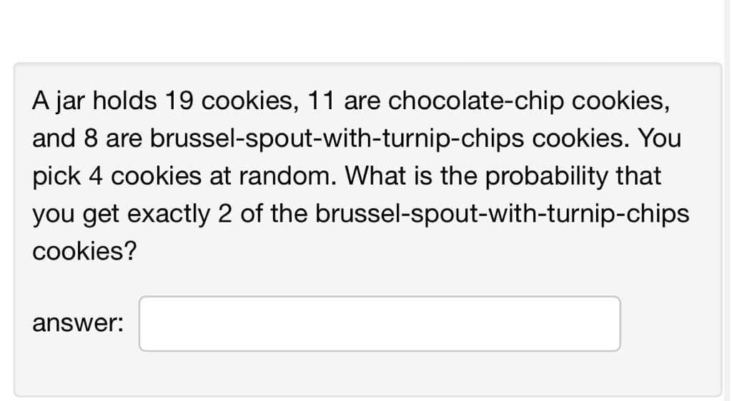 A jar holds 19 cookies, 11 are chocolate-chip cookies,
and 8 are brussel-spout-with-turnip-chips cookies. You
pick 4 cookies at random. What is the probability that
you get exactly 2 of the brussel-spout-with-turnip-chips
cookies?
answer: