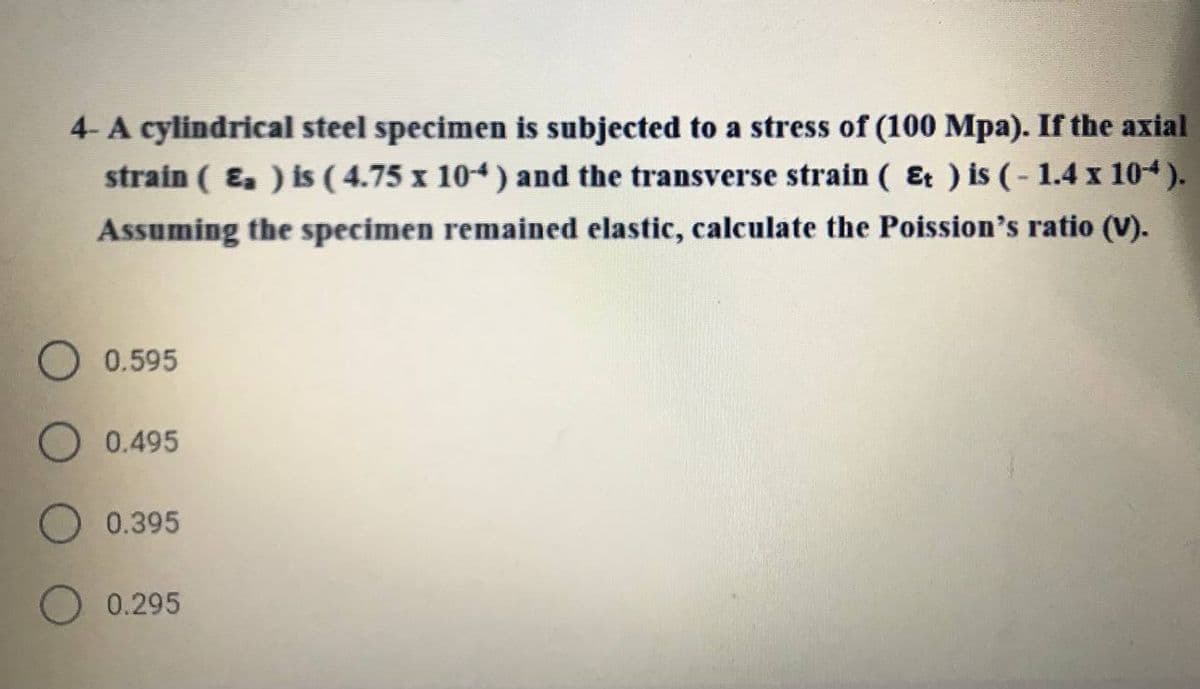 4- A cylindrical steel specimen is subjected to a stress of (100 Mpa). If the axial
strain ( E. ) is ( 4.75 x 104) and the transverse strain ( Et ) is (- 1.4 x 104).
Assuming the specimen remained elastic, calculate the Poission's ratio (V).
0.595
O 0.495
0.395
0.295
