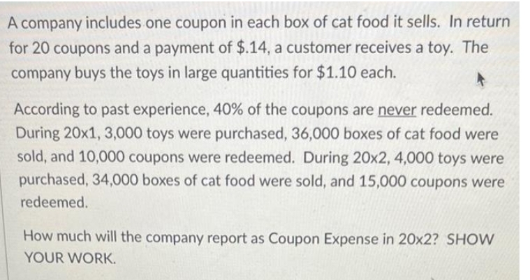 A company includes one coupon in each box of cat food it sells. In return
for 20 coupons and a payment of $.14, a customer receives a toy. The
company buys the toys in large quantities for $1.10 each.
According to past experience, 40% of the coupons are never redeemed.
During 20x1, 3,000 toys were purchased, 36,000 boxes of cat food were
sold, and 10,000 coupons were redeemed. During 20x2, 4,000 toys were
purchased, 34,000 boxes of cat food were sold, and 15,000 coupons were
redeemed.
How much will the company report as Coupon Expense in 20x2? SHOW
YOUR WORK.