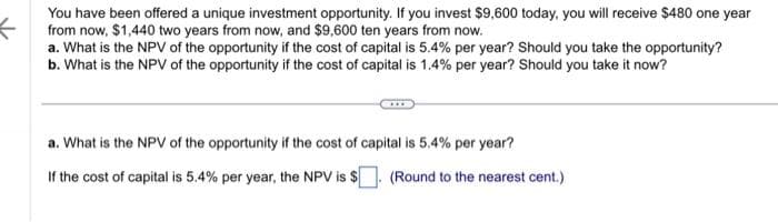 You have been offered a unique investment opportunity. If you invest $9,600 today, you will receive $480 one year
from now, $1,440 two years from now, and $9,600 ten years from now.
a. What is the NPV of the opportunity if the cost of capital is 5.4% per year? Should you take the opportunity?
b. What is the NPV of the opportunity if the cost of capital is 1.4% per year? Should you take it now?
a. What is the NPV of the opportunity if the cost of capital is 5.4% per year?
If the cost of capital is 5.4% per year, the NPV is $. (Round to the nearest cent.)