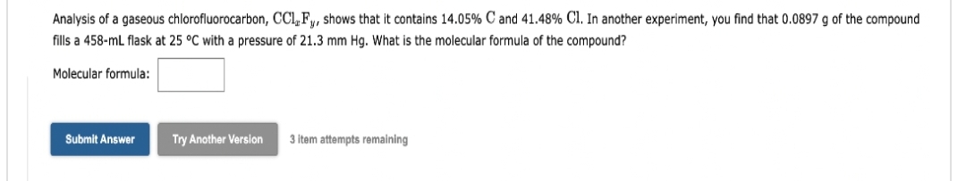 Analysis of a gaseous chlorofluorocarbon, CCL, Fy, shows that it contains 14.05% C and 41.48% Cl. In another experiment, you find that 0.0897 g of the compound
fills a 458-ml flask at 25 °C with a pressure of 21.3 mm Hg. What is the molecular formula of the compound?
Molecular formula:
Submit Answer
Try Another Version
3 item attempts remaining